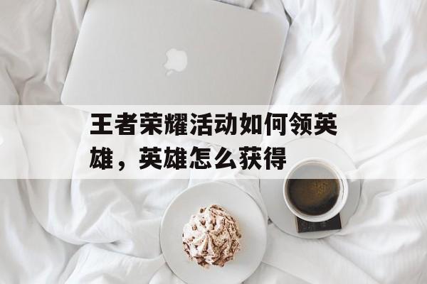 王者荣耀活动如何领英雄,英雄怎么获得 王者荣耀活动如何领英雄,英雄怎么获得