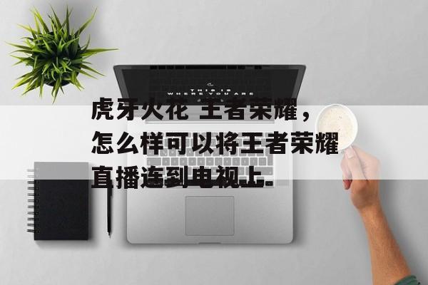 虎牙火花 王者荣耀,怎么样可以将王者荣耀直播连到电视上 虎牙火花 王者荣耀,怎么样可以将王者荣耀直播连到电视上