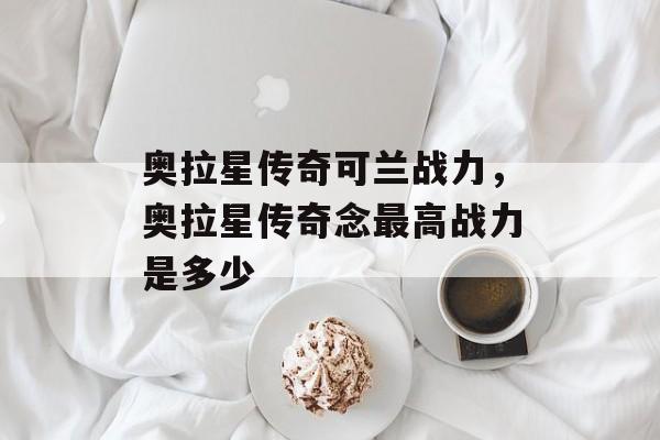 奥拉星传奇可兰战力,奥拉星传奇念最高战力是多少 奥拉星传奇可兰战力,奥拉星传奇念最高战力是多少