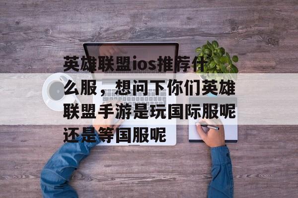 英雄联盟ios推荐什么服,想问下你们英雄联盟手游是玩国际服呢还是等国服呢 英雄联盟ios推荐什么服,想问下你们英雄联盟手游是玩国际服呢还是等国服呢