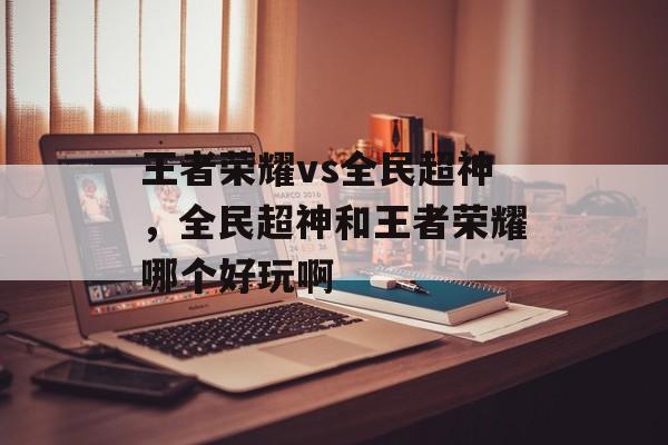 王者荣耀vs全民超神,全民超神和王者荣耀哪个好玩啊 王者荣耀vs全民超神,全民超神和王者荣耀哪个好玩啊