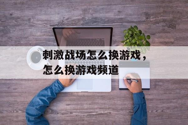 刺激战场怎么换游戏,怎么换游戏频道 刺激战场怎么换游戏,怎么换游戏频道