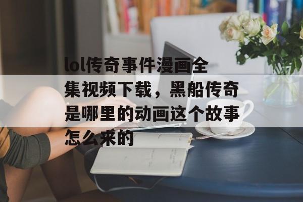 lol传奇事件漫画全集视频下载,黑船传奇是哪里的动画这个故事怎么来的 lol传奇事件漫画全集视频下载,黑船传奇是哪里的动画这个故事怎么来的