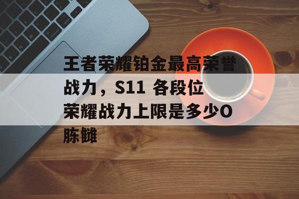 王者荣耀铂金最高荣誉战力，S11 各段位荣耀战力上限是多少O胨雠