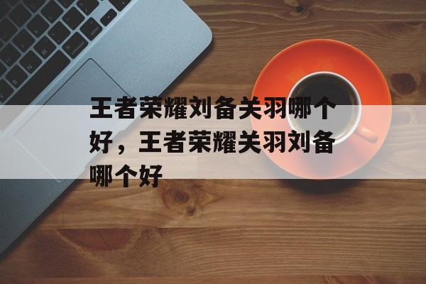 王者荣耀刘备关羽哪个好,王者荣耀关羽刘备哪个好 王者荣耀刘备关羽哪个好,王者荣耀关羽刘备哪个好