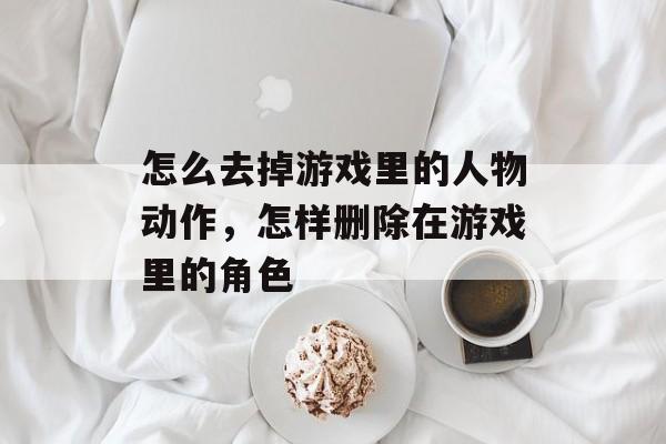 怎么去掉游戏里的人物动作,怎样删除在游戏里的角色 怎么去掉游戏里的人物动作,怎样删除在游戏里的角色
