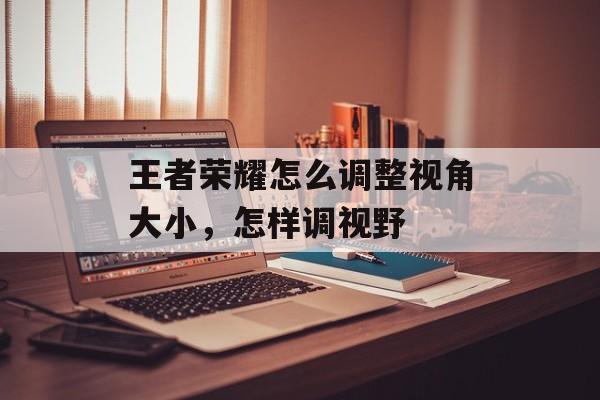 王者荣耀怎么调整视角大小,怎样调视野 王者荣耀怎么调整视角大小,怎样调视野