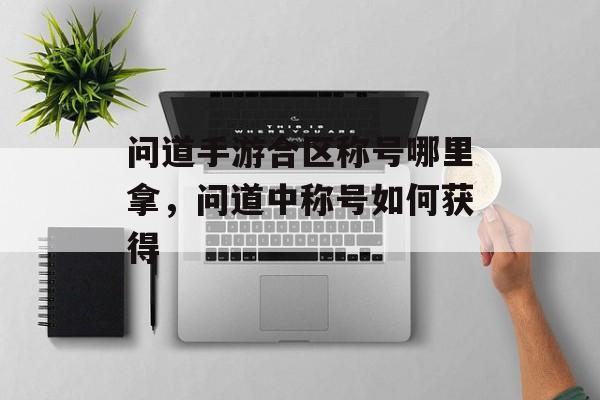问道手游合区称号哪里拿,问道中称号如何获得 问道手游合区称号哪里拿,问道中称号如何获得