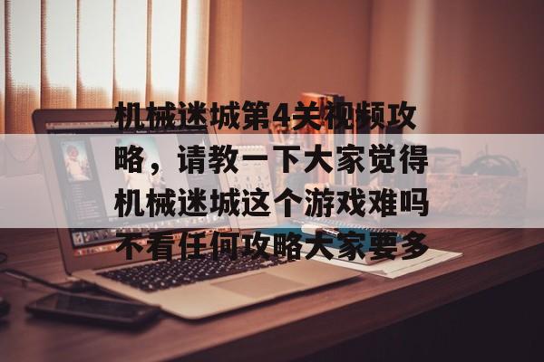 机械迷城第4关视频攻略，请教一下大家觉得机械迷城这个游戏难吗不看任何攻略大家要多