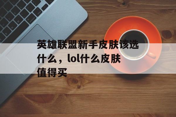 英雄联盟新手皮肤该选什么,lol什么皮肤值得买 英雄联盟新手皮肤该选什么,lol什么皮肤值得买
