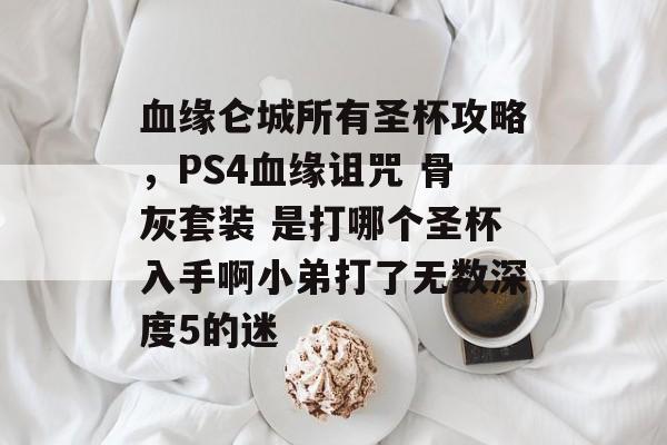 血缘仑城所有圣杯攻略,PS4血缘诅咒 骨灰套装 是打哪个圣杯入手啊小弟打了无数深度5的迷 血缘仑城所有圣杯攻略,PS4血缘诅咒 骨灰套装 是打哪个圣杯入手啊小弟打了无数深度5的迷