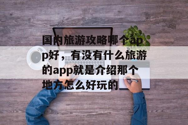 国内旅游攻略哪个app好,有没有什么旅游的app就是介绍那个地方怎么好玩的 国内旅游攻略哪个app好,有没有什么旅游的app就是介绍那个地方怎么好玩的