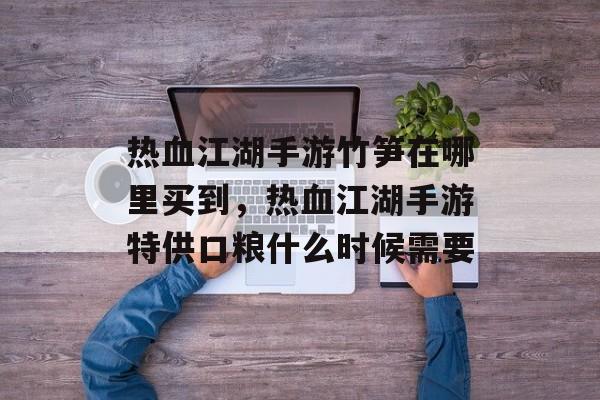 热血江湖手游竹笋在哪里买到,热血江湖手游特供口粮什么时候需要 热血江湖手游竹笋在哪里买到,热血江湖手游特供口粮什么时候需要