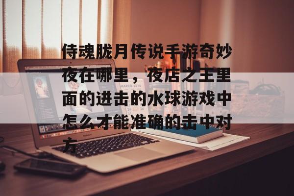 侍魂胧月传说手游奇妙夜在哪里,夜店之王里面的进击的水球游戏中怎么才能准确的击中对方 侍魂胧月传说手游奇妙夜在哪里,夜店之王里面的进击的水球游戏中怎么才能准确的击中对方