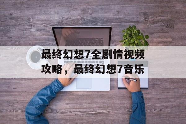 最终幻想7全剧情视频攻略，最终幻想7音乐