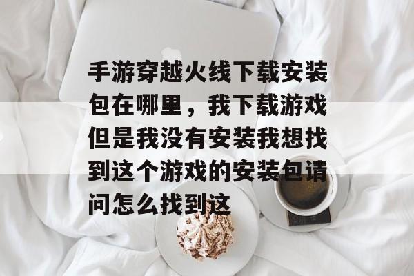 手游穿越火线下载安装包在哪里,我下载游戏但是我没有安装我想找到这个游戏的安装包请问怎么找到这 手游穿越火线下载安装包在哪里,我下载游戏但是我没有安装我想找到这个游戏的安装包请问怎么找到这