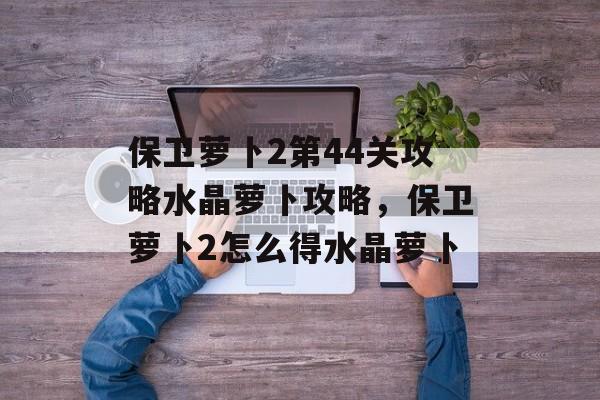保卫萝卜2第44关攻略水晶萝卜攻略,保卫萝卜2怎么得水晶萝卜 保卫萝卜2第44关攻略水晶萝卜攻略,保卫萝卜2怎么得水晶萝卜
