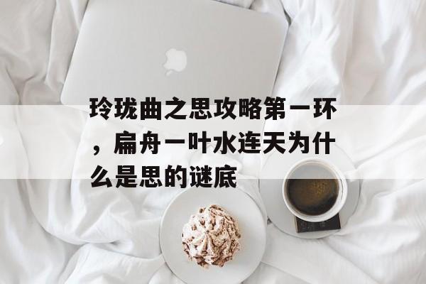 玲珑曲之思攻略第一环,扁舟一叶水连天为什么是思的谜底 玲珑曲之思攻略第一环,扁舟一叶水连天为什么是思的谜底