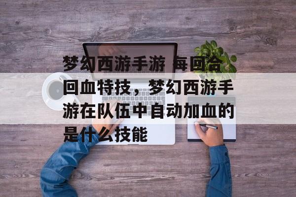 梦幻西游手游 每回合回血特技,梦幻西游手游在队伍中自动加血的是什么技能 梦幻西游手游 每回合回血特技,梦幻西游手游在队伍中自动加血的是什么技能