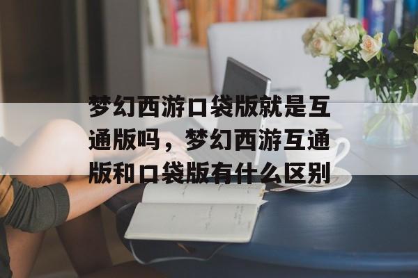 梦幻西游口袋版就是互通版吗,梦幻西游互通版和口袋版有什么区别 梦幻西游口袋版就是互通版吗,梦幻西游互通版和口袋版有什么区别