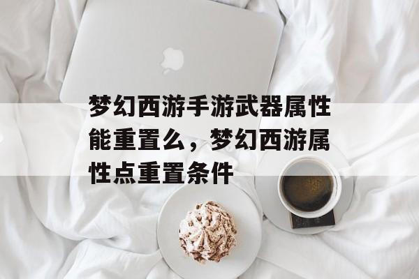 梦幻西游手游武器属性能重置么,梦幻西游属性点重置条件 梦幻西游手游武器属性能重置么,梦幻西游属性点重置条件