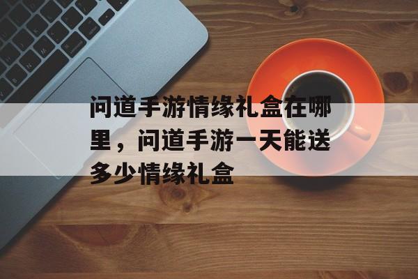 问道手游情缘礼盒在哪里,问道手游一天能送多少情缘礼盒 问道手游情缘礼盒在哪里,问道手游一天能送多少情缘礼盒