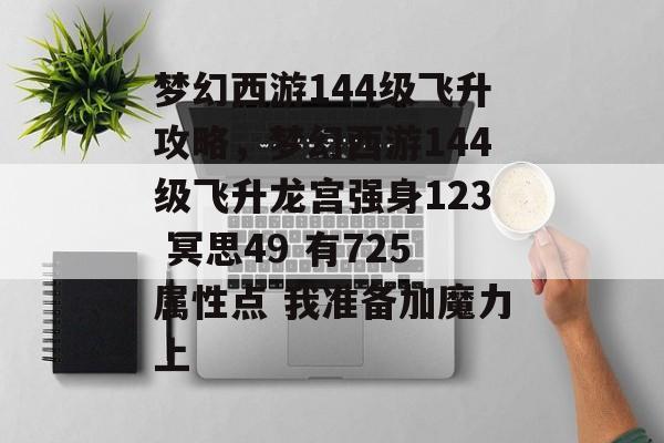 梦幻西游144级飞升攻略,梦幻西游144级飞升龙宫强身123 冥思49 有725属性点 我准备加魔力上 梦幻西游144级飞升攻略,梦幻西游144级飞升龙宫强身123 冥思49 有725属性点 我准备加魔力上