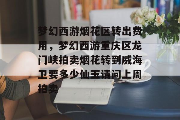 梦幻西游烟花区转出费用,梦幻西游重庆区龙门峡拍卖烟花转到威海卫要多少仙玉请问上周拍卖 梦幻西游烟花区转出费用,梦幻西游重庆区龙门峡拍卖烟花转到威海卫要多少仙玉请问上周拍卖