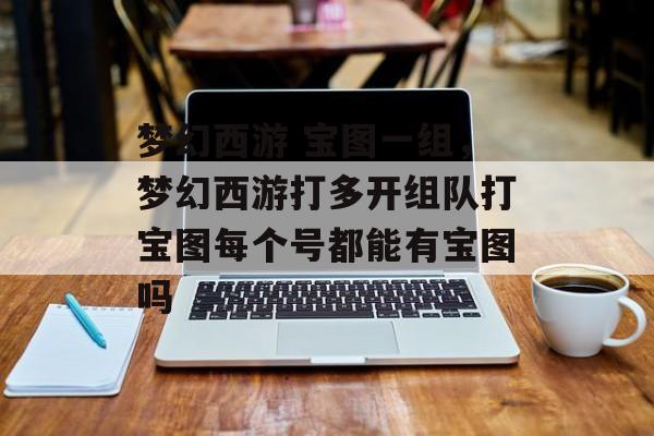 梦幻西游 宝图一组,梦幻西游打多开组队打宝图每个号都能有宝图吗 梦幻西游 宝图一组,梦幻西游打多开组队打宝图每个号都能有宝图吗
