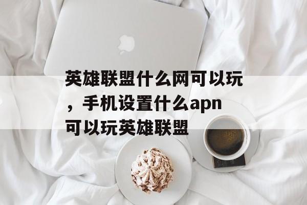 英雄联盟什么网可以玩,手机设置什么apn可以玩英雄联盟 英雄联盟什么网可以玩,手机设置什么apn可以玩英雄联盟