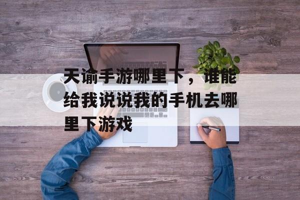 天谕手游哪里下,谁能给我说说我的手机去哪里下游戏 天谕手游哪里下,谁能给我说说我的手机去哪里下游戏