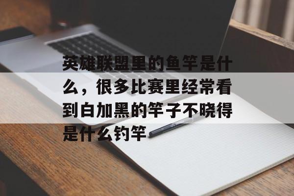 英雄联盟里的鱼竿是什么,很多比赛里经常看到白加黑的竿子不晓得是什么钓竿 英雄联盟里的鱼竿是什么,很多比赛里经常看到白加黑的竿子不晓得是什么钓竿