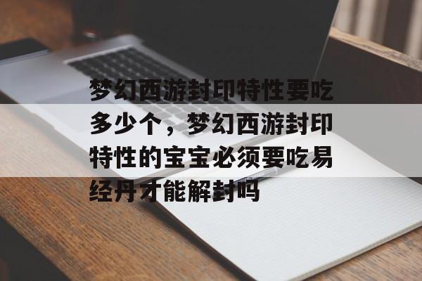 梦幻西游封印特性要吃多少个,梦幻西游封印特性的宝宝必须要吃易经丹才能解封吗 梦幻西游封印特性要吃多少个,梦幻西游封印特性的宝宝必须要吃易经丹才能解封吗
