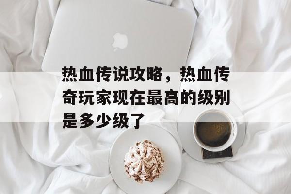 热血传说攻略,热血传奇玩家现在最高的级别是多少级了 热血传说攻略,热血传奇玩家现在最高的级别是多少级了