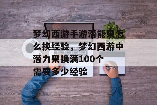 梦幻西游手游潜能果怎么换经验,梦幻西游中潜力果换满100个 需要多少经验 梦幻西游手游潜能果怎么换经验,梦幻西游中潜力果换满100个 需要多少经验