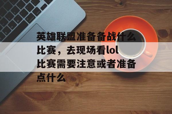 英雄联盟准备备战什么比赛,去现场看lol比赛需要注意或者准备点什么 英雄联盟准备备战什么比赛,去现场看lol比赛需要注意或者准备点什么