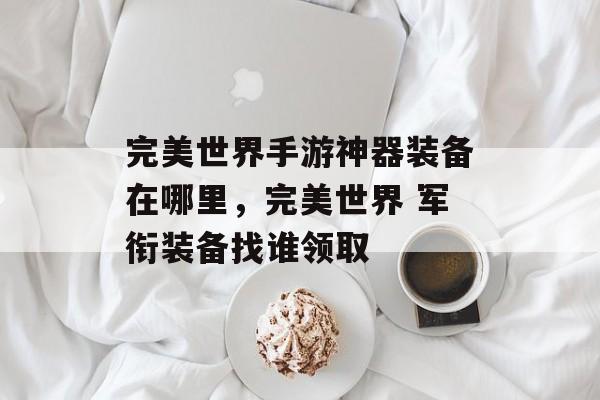 完美世界手游神器装备在哪里,完美世界 军衔装备找谁领取 完美世界手游神器装备在哪里,完美世界 军衔装备找谁领取
