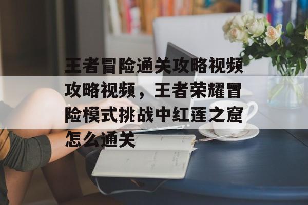 王者冒险通关攻略视频攻略视频,王者荣耀冒险模式挑战中红莲之窟怎么通关 王者冒险通关攻略视频攻略视频,王者荣耀冒险模式挑战中红莲之窟怎么通关