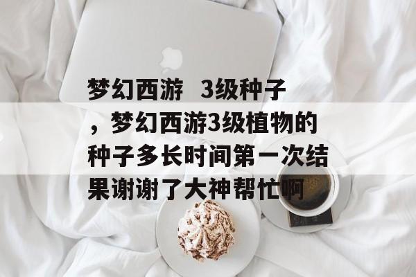 梦幻西游 3级种子,梦幻西游3级植物的种子多长时间第一次结果谢谢了大神帮忙啊 梦幻西游 3级种子,梦幻西游3级植物的种子多长时间第一次结果谢谢了大神帮忙啊