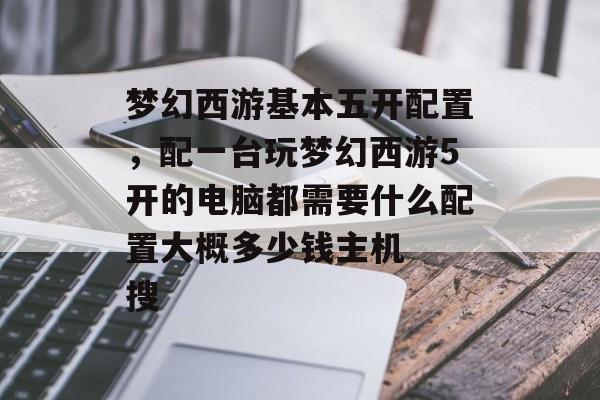 梦幻西游基本五开配置,配一台玩梦幻西游5开的电脑都需要什么配置大概多少钱主机 搜 梦幻西游基本五开配置,配一台玩梦幻西游5开的电脑都需要什么配置大概多少钱主机 搜