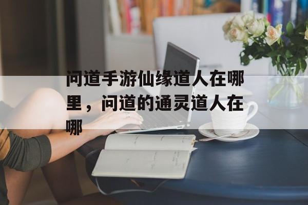 问道手游仙缘道人在哪里,问道的通灵道人在哪 问道手游仙缘道人在哪里,问道的通灵道人在哪