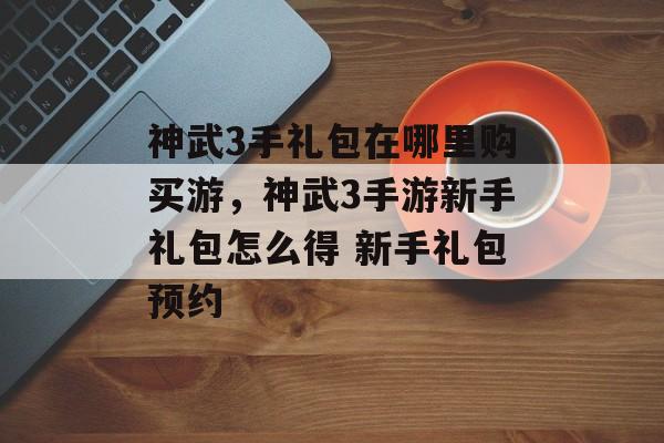 神武3手礼包在哪里购买游，神武3手游新手礼包怎么得 新手礼包预约