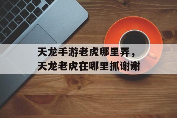 天龙手游老虎哪里弄,天龙老虎在哪里抓谢谢 天龙手游老虎哪里弄,天龙老虎在哪里抓谢谢