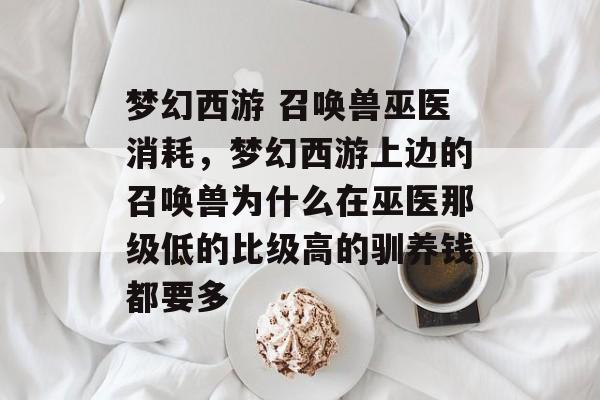 梦幻西游 召唤兽巫医消耗,梦幻西游上边的召唤兽为什么在巫医那级低的比级高的驯养钱都要多 梦幻西游 召唤兽巫医消耗,梦幻西游上边的召唤兽为什么在巫医那级低的比级高的驯养钱都要多