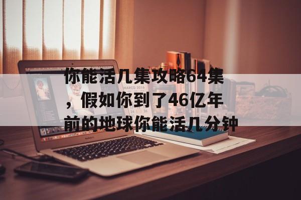 你能活几集攻略64集,假如你到了46亿年前的地球你能活几分钟 你能活几集攻略64集,假如你到了46亿年前的地球你能活几分钟