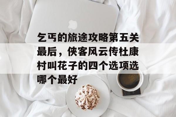 乞丐的旅途攻略第五关最后,侠客风云传杜康村叫花子的四个选项选哪个最好 乞丐的旅途攻略第五关最后,侠客风云传杜康村叫花子的四个选项选哪个最好