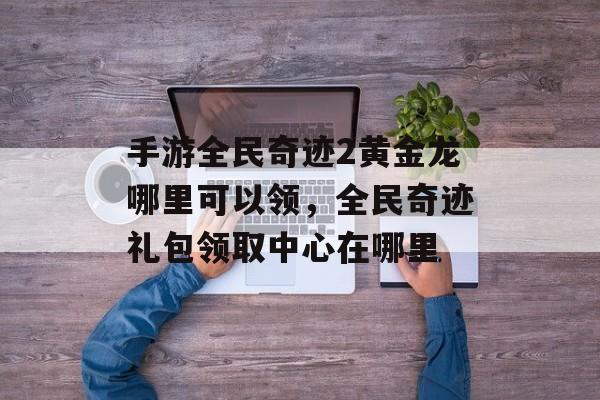手游全民奇迹2黄金龙哪里可以领,全民奇迹礼包领取中心在哪里 手游全民奇迹2黄金龙哪里可以领,全民奇迹礼包领取中心在哪里