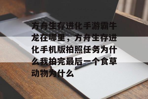 方舟生存进化手游霸牛龙在哪里,方舟生存进化手机版拍照任务为什么我拍完最后一个食草动物为什么 方舟生存进化手游霸牛龙在哪里,方舟生存进化手机版拍照任务为什么我拍完最后一个食草动物为什么