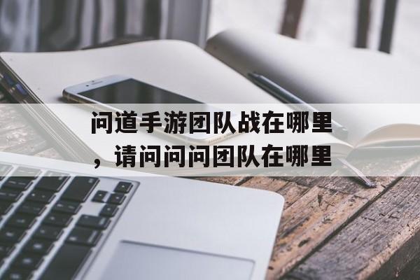 问道手游团队战在哪里,请问问问团队在哪里 问道手游团队战在哪里,请问问问团队在哪里