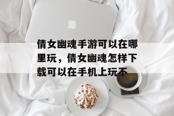 倩女幽魂手游可以在哪里玩,倩女幽魂怎样下载可以在手机上玩不 倩女幽魂手游可以在哪里玩,倩女幽魂怎样下载可以在手机上玩不